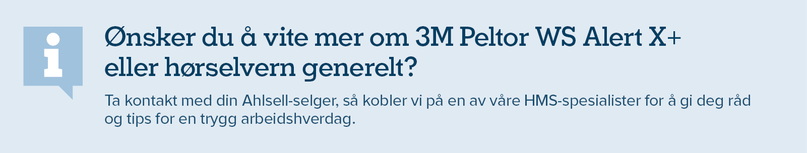 Ønsker du å vite mer om 3M Peltor WS Alert X+  eller hørselvern generelt? Ta kontakt med din Ahlsell-selger, så kobler vi på en av våre HMS-spesialister for å gi deg råd  og tips for en trygg arbeidshverdag.