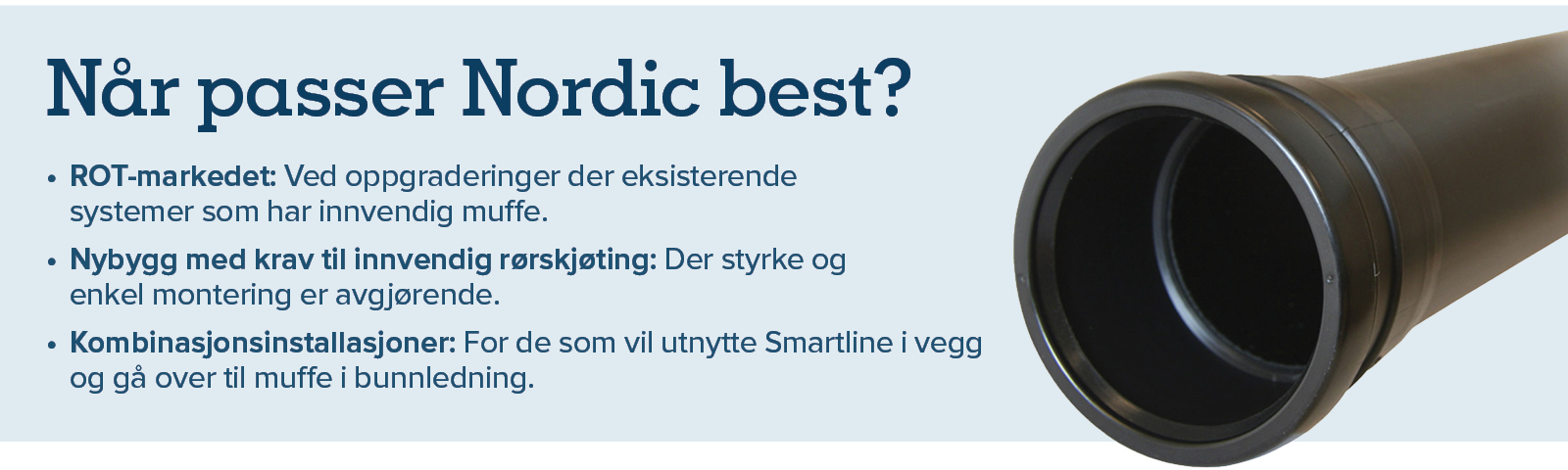 Nordic passer best for: ROT-markedet - ved oppgraderinger der eksisterende systemer som har innvendig muffe. Nybygg med krav til innvendig rørskjøting. Kombinasjon: For de som vil utnytte Smartline i vegg  og gå over til muffe i bunnledning.